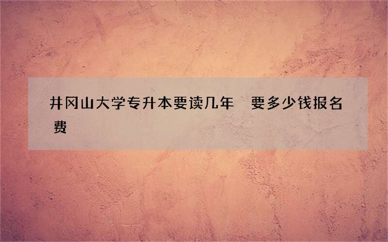 井冈山大学专升本要读几年 要多少钱报名费